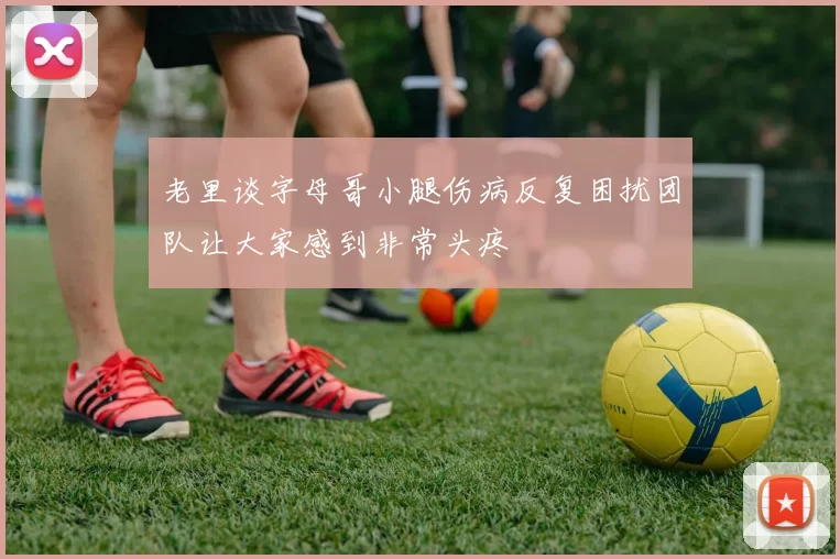 老里谈字母哥小腿伤病反复困扰团队让大家感到非常头疼