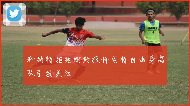 科纳特拒绝续约报价或将自由身离队引发关注