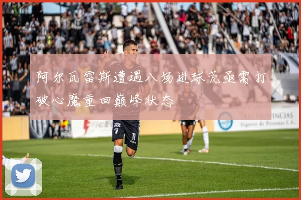 阿尔瓦雷斯遭遇八场进球荒亟需打破心魔重回巅峰状态
