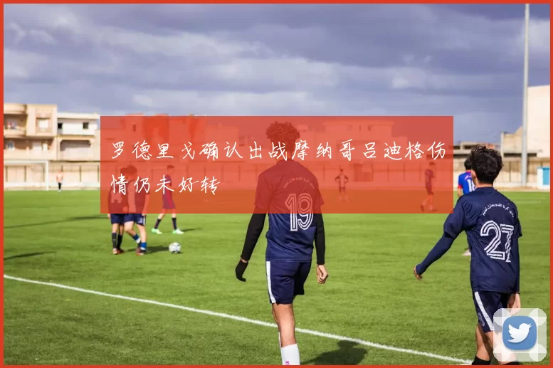 罗德里戈确认出战摩纳哥吕迪格伤情仍未好转