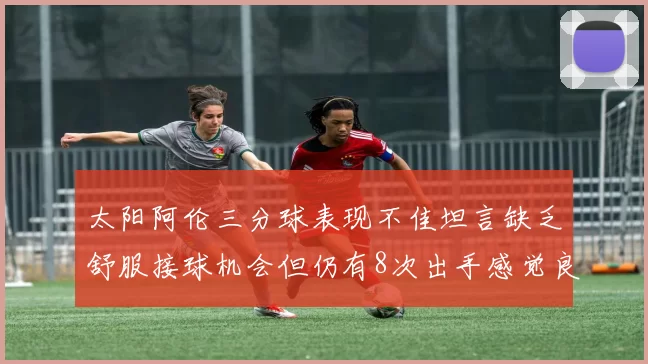 太阳阿伦三分球表现不佳坦言缺乏舒服接球机会但仍有8次出手感觉良好