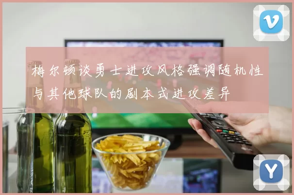梅尔顿谈勇士进攻风格强调随机性与其他球队的剧本式进攻差异