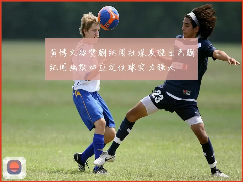 黄博文称赞蒯纪闻社媒表现出色蒯纪闻幽默回应定位球实力强大