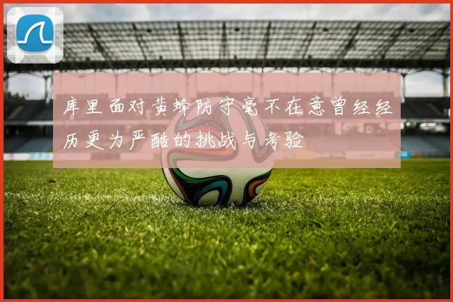 库里面对黄蜂防守毫不在意曾经经历更为严酷的挑战与考验