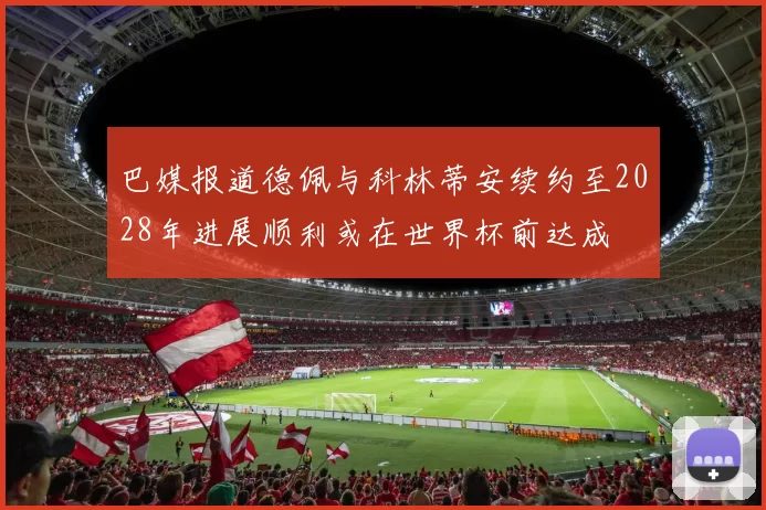 巴媒报道德佩与科林蒂安续约至2028年进展顺利或在世界杯前达成