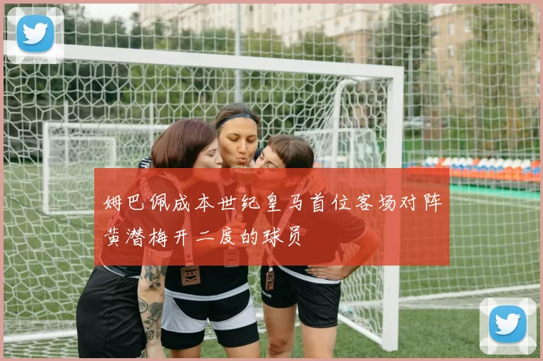 姆巴佩成本世纪皇马首位客场对阵黄潜梅开二度的球员