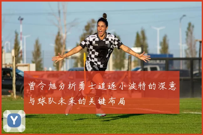 曾令旭分析勇士追逐小波特的深意与球队未来的关键布局