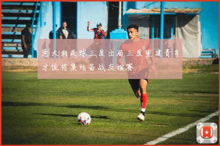 意大利足球三度出局三度重建青年才俊将集结备战友谊赛